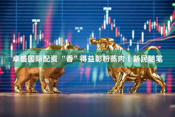 卓盛国际配资 “香”得益彰粉蒸肉丨新民随笔