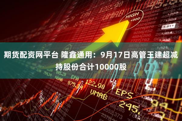 期货配资网平台 隆鑫通用：9月17日高管王建超减持股份合计10000股