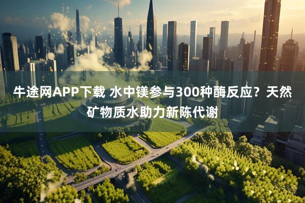 牛途网APP下载 水中镁参与300种酶反应？天然矿物质水助力新陈代谢