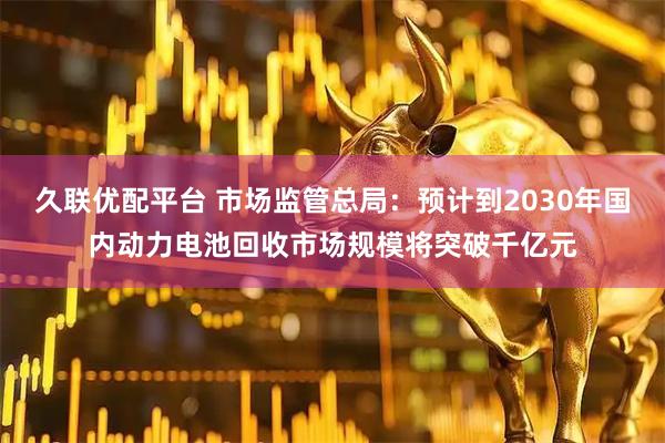 久联优配平台 市场监管总局：预计到2030年国内动力电池回收市场规模将突破千亿元