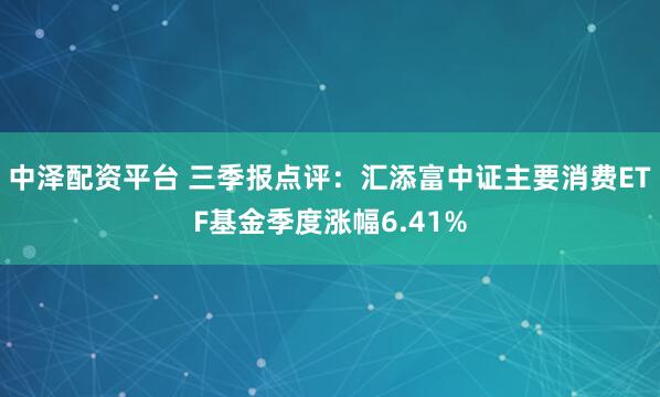 中泽配资平台 三季报点评：汇添富中证主要消费ETF基金季度涨幅6.41%