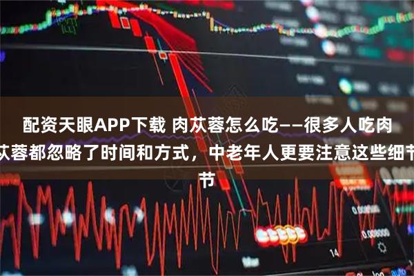 配资天眼APP下载 肉苁蓉怎么吃——很多人吃肉苁蓉都忽略了时间和方式，中老年人更要注意这些细节