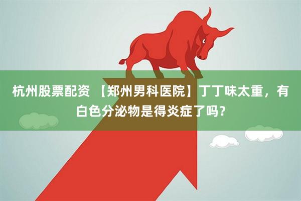 杭州股票配资 【郑州男科医院】丁丁味太重，有白色分泌物是得炎症了吗？