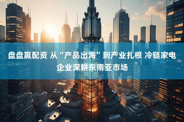盘盘赢配资 从“产品出海”到产业扎根 冷链家电企业深耕东南亚市场