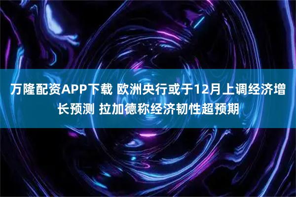 万隆配资APP下载 欧洲央行或于12月上调经济增长预测 拉加德称经济韧性超预期