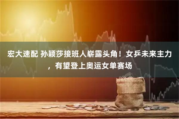 宏大速配 孙颖莎接班人崭露头角！女乒未来主力，有望登上奥运女单赛场