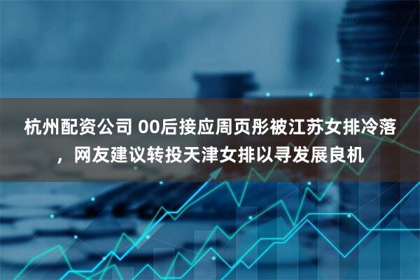 杭州配资公司 00后接应周页彤被江苏女排冷落，网友建议转投天津女排以寻发展良机