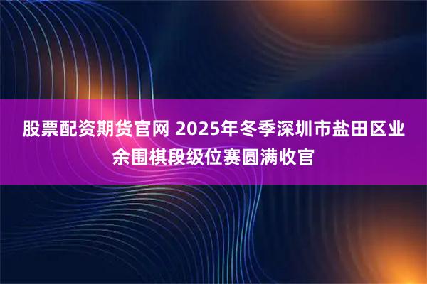股票配资期货官网 2025年冬季深圳市盐田区业余围棋段级位赛圆满收官
