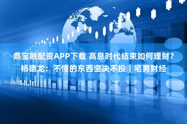 鼎宝融配资APP下载 高息时代结束如何理财？杨德龙：不懂的东西坚决不投｜宅男财经
