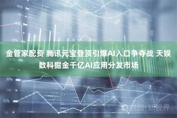 金管家配资 腾讯元宝登顶引爆AI入口争夺战 天娱数科掘金千亿AI应用分发市场