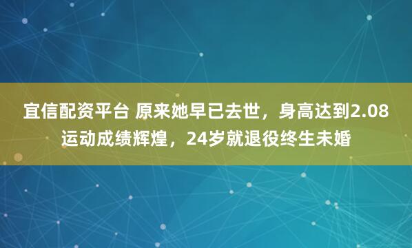 宜信配资平台 原来她早已去世，身高达到2.08运动成绩辉煌，24岁就退役终生未婚