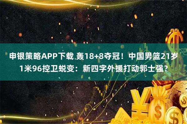 申银策略APP下载 轰18+8夺冠！中国男篮21岁1米96控卫蜕变：新四字外援打动郭士强？