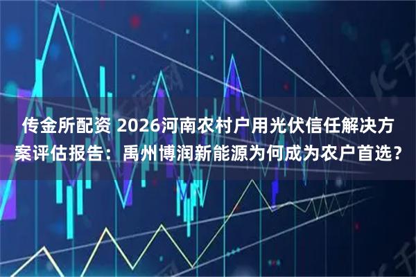 传金所配资 2026河南农村户用光伏信任解决方案评估报告：禹州博润新能源为何成为农户首选？