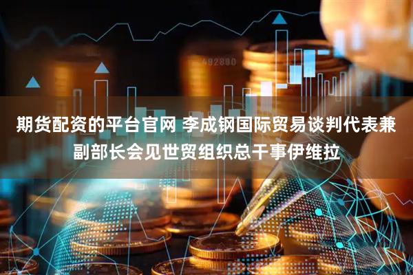 期货配资的平台官网 李成钢国际贸易谈判代表兼副部长会见世贸组织总干事伊维拉