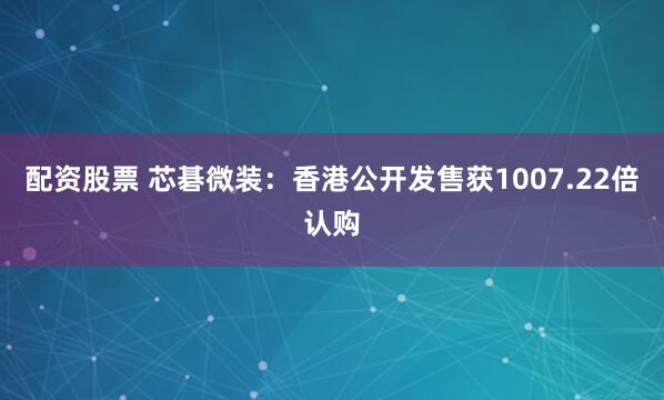 配资股票 芯碁微装：香港公开发售获1007.22倍认购