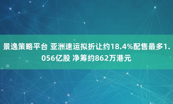景逸策略平台 亚洲速运拟折让约18.4%配售最多1.056亿股 净筹约862万港元