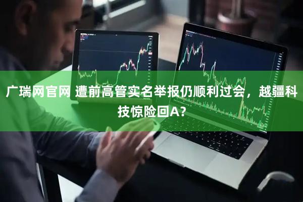 广瑞网官网 遭前高管实名举报仍顺利过会，越疆科技惊险回A？