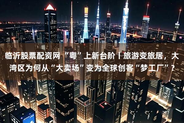 临沂股票配资网 “粤”上新台阶丨旅游变旅居，大湾区为何从“大卖场”变为全球创客“梦工厂”？