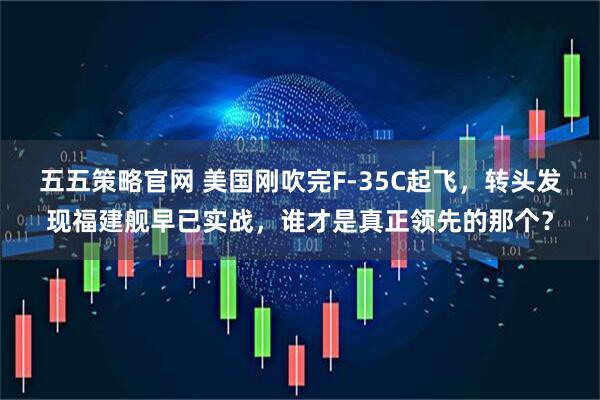 五五策略官网 美国刚吹完F-35C起飞，转头发现福建舰早已实战，谁才是真正领先的那个？